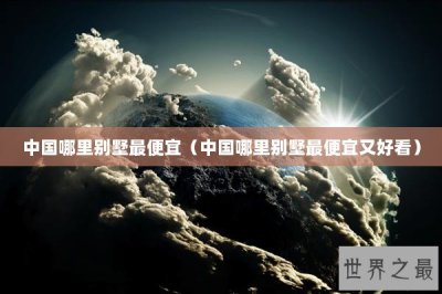 ​中国哪里别墅最便宜（中国哪里别墅最便宜又好看）